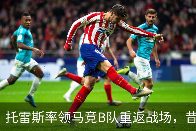 托雷斯率领马竞B队重返战场，昔日劲敌萨拉戈萨再度交锋