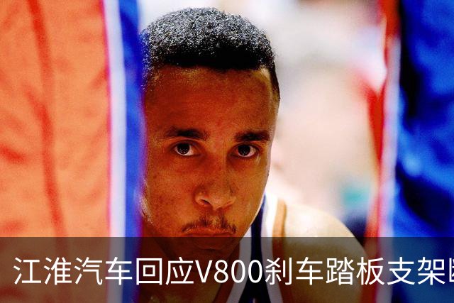江淮汽车回应V800刹车踏板支架断裂事件：调查与测试进行中